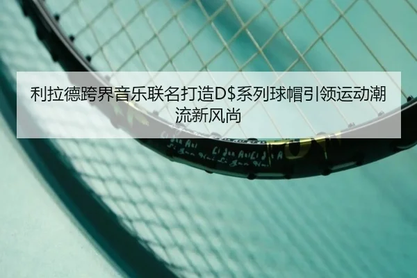 利拉德跨界音乐联名打造D$系列球帽引领运动潮流新风尚
